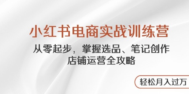 小红书电商实战训练营,从零起步,掌握选品、笔记创作、店铺运营全攻略…