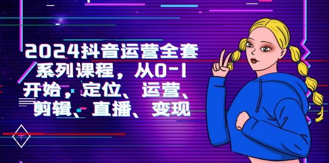 2024抖音运营-全套系列课程,从0-1开始,定位、运营、剪辑、直播、变现 2024抖音运营-全套系列课程,从0-1开始,定位、运营、剪辑、直播、变现