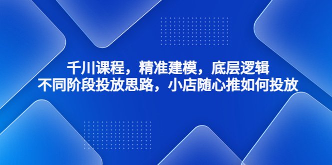 千川课程，精准建模，底层逻辑，不同阶段投放思路，小店随心推如何投放(深度解析千川课程从精准建模到投放策略)