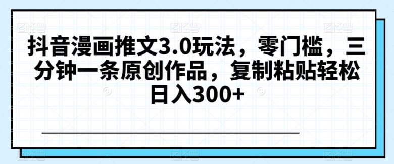 抖音漫画推文3.0玩法，零门槛，三分钟一条原创作品，复制粘贴轻松日入300+【揭秘】(揭秘《抖音漫画推文3.0玩法》三分钟一条原创作品，轻松日入300+)