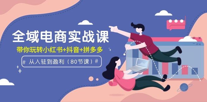 全域电商实战课:从入驻到盈利,带你玩转小红书+抖音+拼多多(80节课)