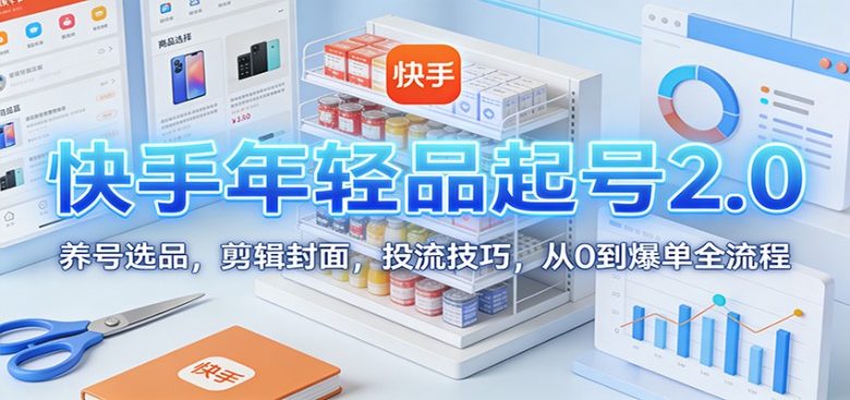 快手年轻品起号2.0:养号选品,剪辑封面,投流技巧,从0到爆单全流程