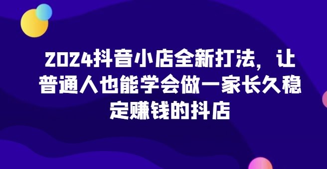 2024抖音小店全新打法,让普通人也能学会做一家长久稳定赚钱的抖店 2024抖音小店全新打法,让普通人也能学会做一家长久稳定赚钱的抖店