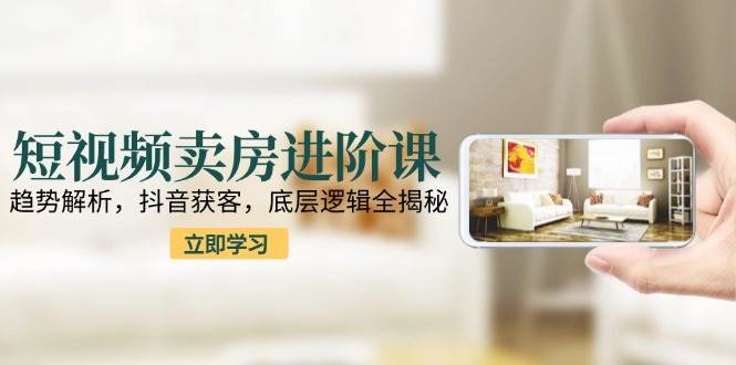 短视频卖房进阶课：趋势解析，抖音获客，底层逻辑全揭秘