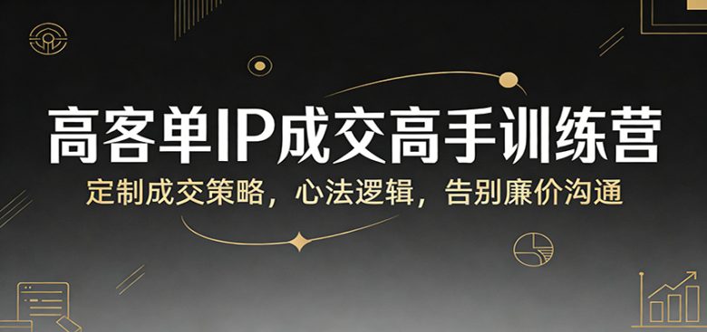 高客单IP成交高手训练营:定制成交策略,心法逻辑,告别廉价沟通