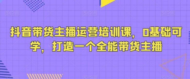 抖音带货主播运营培训课,0基础可学,打造一个全能带货主播 抖音带货主播运营培训课,0基础可学,打造一个全能带货主播