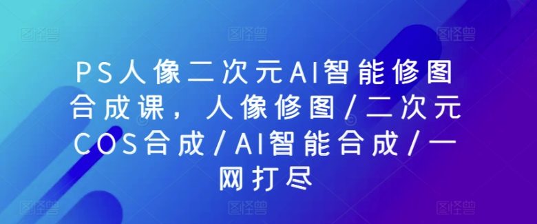PS人像二次元AI智能修图合成课,人像修图/二次元COS合成/AI智能合成/一网打尽 PS人像二次元AI智能修图合成课,人像修图/二次元COS合成/AI智能合成/一网打尽