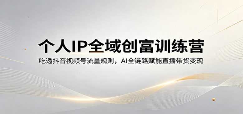 个人IP全域创富训练营:吃透抖音视频号流量规则,AI全链路赋能直播带货变现
