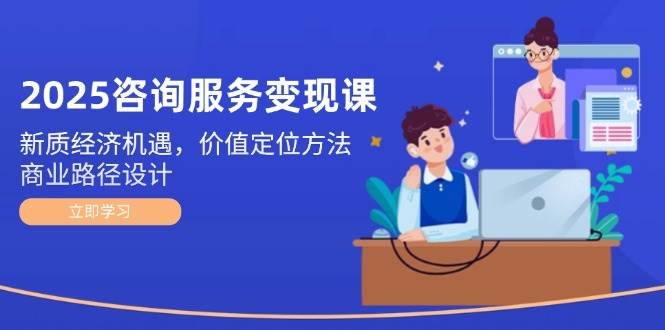 2025咨询服务变现课:新质经济机遇,价值定位方法,商业路径设计