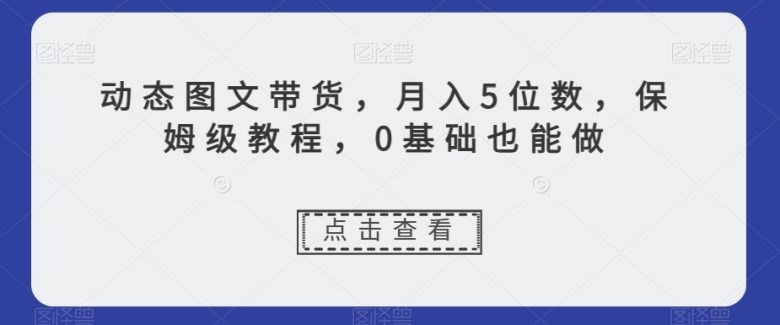动态图文带货，月入5位数，保姆级教程，0基础也能做【揭秘】(探索新型赚钱方式动态图文带货，打造高销量、高流量账号)