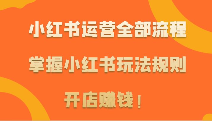小红书运营全部流程，掌握小红书玩法规则，开店赚钱