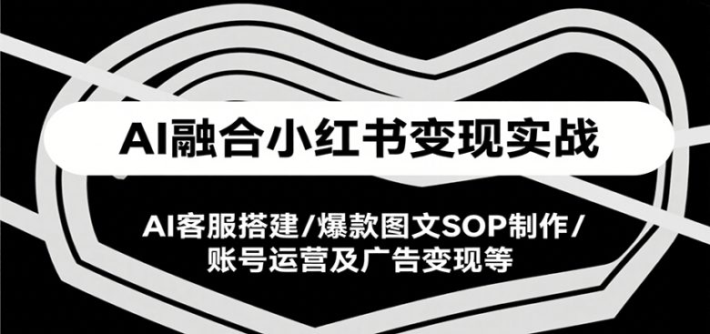 AI融合小红书变现实战课,AI客服搭建/爆款图文SOP制作/账号运营及广告变现等