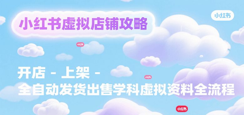 小红书虚拟店铺攻略,开店-上架-全自动发货出售学科虚拟资料完整流程
