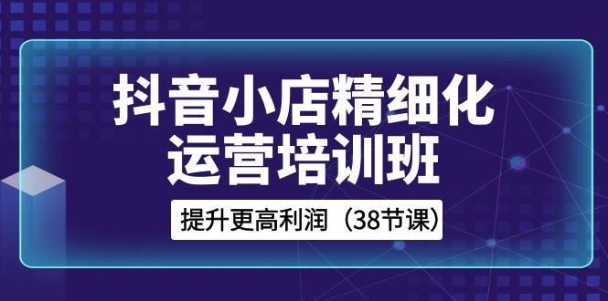 抖音小店精细化运营培训班,提升更高利润(38节课) 抖音小店精细化运营培训班,提升更高利润(38节课)