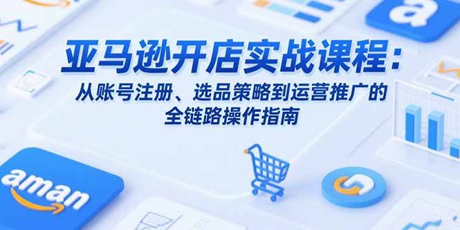 亚马逊开店实战课程:从账号注册、选品策略到运营推广的全链路操作指南
