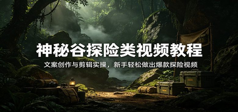 神秘谷探险类视频教程：文案创作与剪辑实操，新手轻松做出爆款探险视频