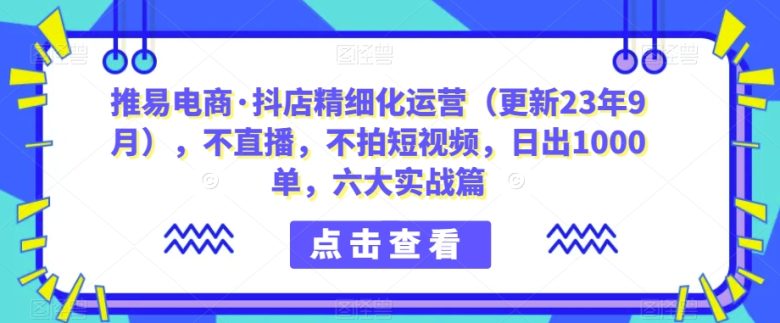 推易电商·抖店精细化运营（更新23年9月），不直播，不拍短视频，日出1000单，六大实战篇(推易电商·抖店精细化运营（更新23年9月），不直播，不拍短视频，日出1000单，六大实战篇)