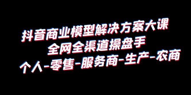 抖音商业 模型解决方案大课 全网全渠道操盘手 个人-零售-服务商-生产-农商(全面解析抖音商业模型从底层逻辑到实战操作) 抖音商业 模型解决方案大课 全网全渠道操盘手 个人-零售-服务商-生产-农商(全面解析抖音商业模型从底层逻辑到实战操作)