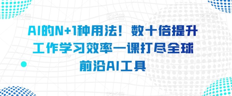 AI的N+1种用法！数十倍提升工作学习效率一课打尽全球前沿AI工具(全球前沿AI工具一网打尽数十种实用技巧助你提升工作效率)