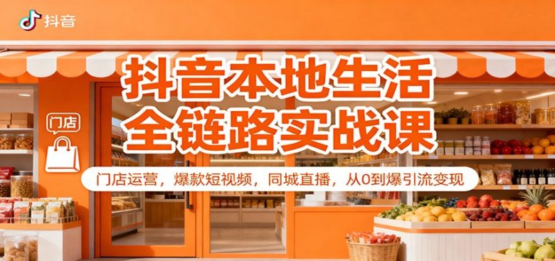 抖音本地生活全链路实战课:门店运营,爆款短视频,同城直播,从0到爆引流变现