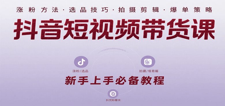 抖音短视频带货课：涵盖涨粉、选品、拍摄、剪辑等，教实操，助你从0到1实现爆单