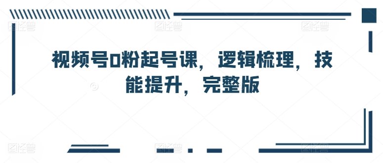 视频号0粉起号课，逻辑梳理，技能提升，完整版