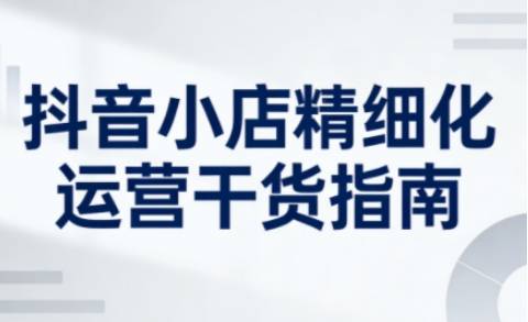 抖音小店精细化运营干货指南新版，助力商家系统提升店铺运营能力（更新26年5月）