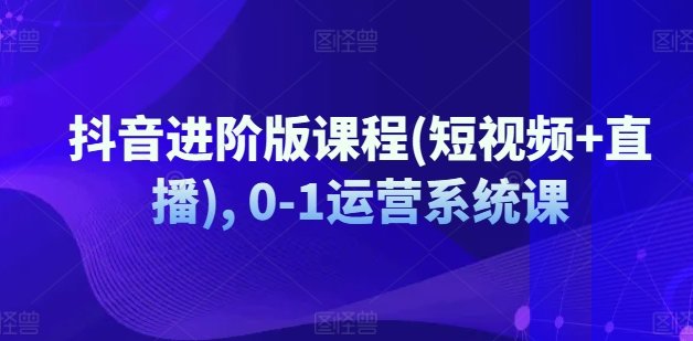 抖音进阶版课程(短视频+直播), 0-1运营系统课 抖音进阶版课程(短视频+直播), 0-1运营系统课