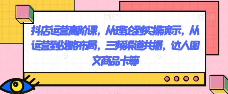 抖店运营高阶课，从理论到实操演示，从运营到战略布局，三频渠道共振，达人图文商品卡等(抖店运营高阶课程理论与实操相结合，助力店铺业绩提升)
