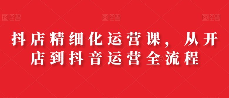 抖店精细化运营课，从开店到抖音运营全流程(全面解析抖店精细化运营与美工设计课程)
