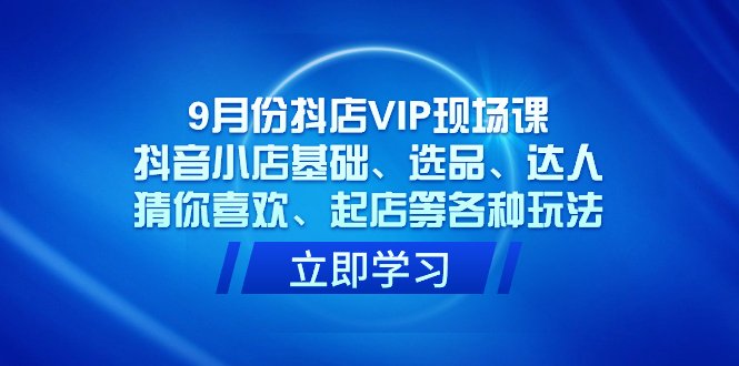 9月份抖店VIP现场课，抖音小店基础、选品、达人、猜你喜欢、起店等各种玩法(全面掌握抖音小店运营技巧，提升店铺业绩)