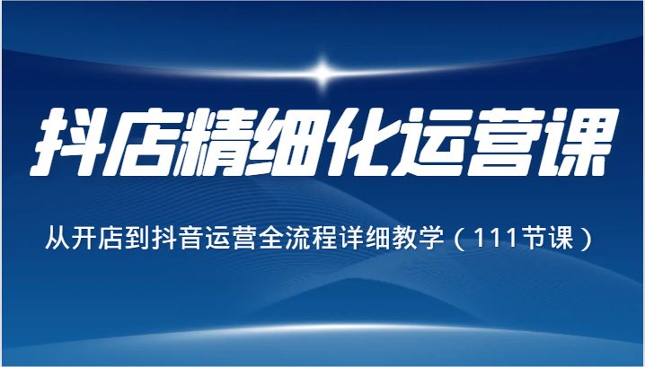 抖店精细化运营课，从开店到抖音运营全流程详细教学（111节课）(全面掌握抖店运营与美工设计技巧的实战课程)