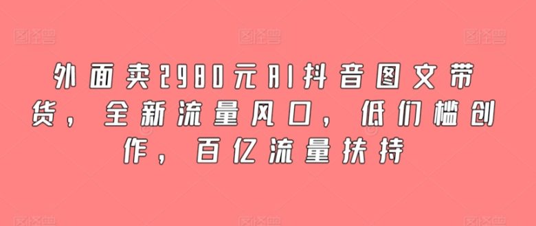 外面卖2980元AI抖音图文带货,全新流量风口,低们槛创作,百亿流量扶持 外面卖2980元AI抖音图文带货,全新流量风口,低们槛创作,百亿流量扶持