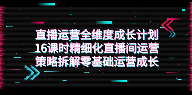 直播运营-全维度 成长计划，16课时精细化直播间运营策略拆解零基础运营成长(全面解析直播间运营策略，助力零基础运营者快速成长)