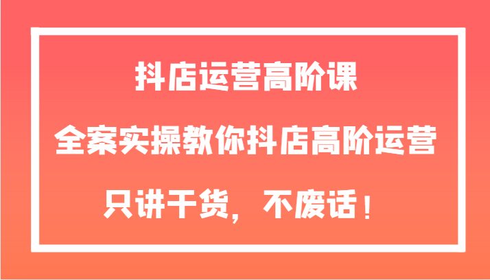 抖店运营高阶课，全案实操教你抖店高阶运营，只讲干货，不废话！(全面掌握抖店运营技巧，提升店铺业绩)