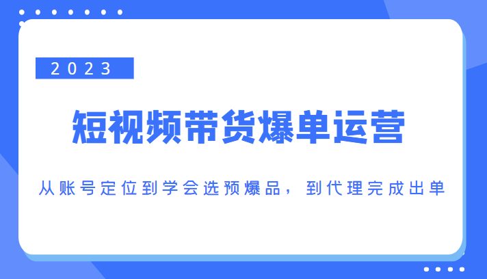 2023短视频带货爆单运营，从账号定位到学会选预爆品，到代理完成出单（价值1250元）(深度解析短视频带货爆单运营全流程)