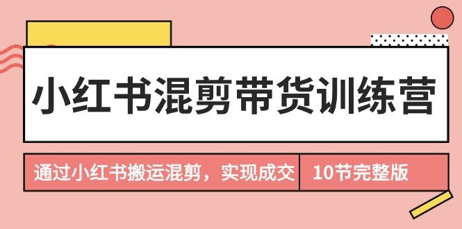 小红书混剪带货训练营,通过小红书搬运混剪,实现成交(10节课完结版)