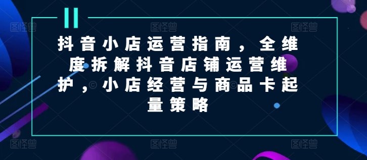 抖音小店运营指南,全维度拆解抖音店铺运营维护,小店经营与商品卡起量策略 抖音小店运营指南,全维度拆解抖音店铺运营维护,小店经营与商品卡起量策略