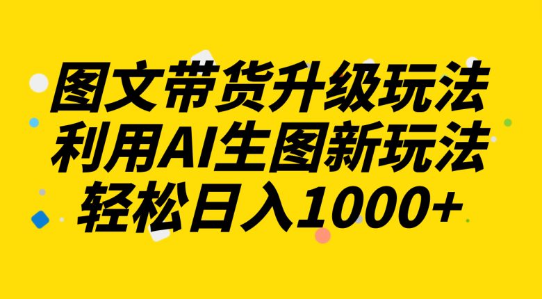 图文带货升级玩法2.0分享，利用AI生图新玩法，每天半小时轻松日入1000+(探索AI在图文带货领域的新应用)