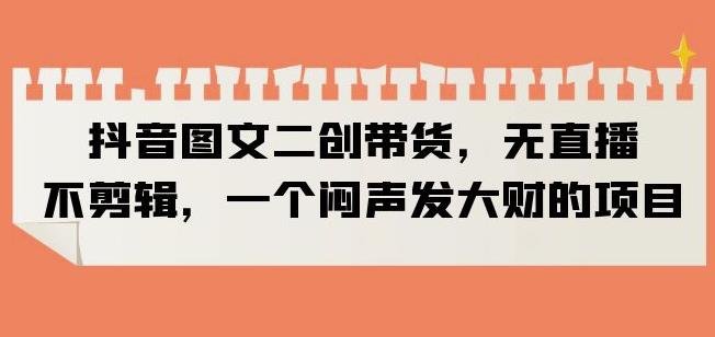 抖音图文二创带货,无直播,不剪辑,一个闷声发大财的项目【揭秘】(无直播、不拍视频、不用混剪,抖音图文二创带货揭秘) 抖音图文二创带货,无直播,不剪辑,一个闷声发大财的项目【揭秘】(无直播、不拍视频、不用混剪,抖音图文二创带货揭秘)