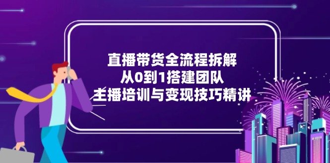 直播带货全流程拆解:从0到1搭建团队,主播培训与变现技巧精讲