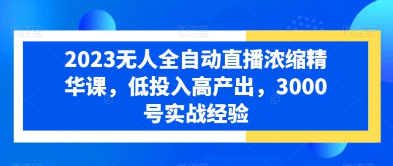2023无人全自动直播浓缩精华课,低投入高产出,3000号实战经验 2023无人全自动直播浓缩精华课,低投入高产出,3000号实战经验