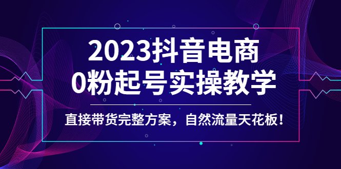 2023抖音电商0粉起号实操教学，直接带货完整方案，自然流量天花板(抖音电商0粉起号实操教学直播带货落地方案解析)