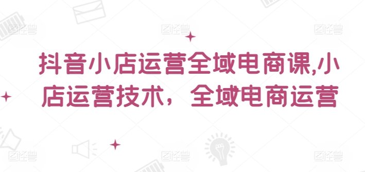 抖音小店运营全域电商课,小店运营技术,全域电商运营 抖音小店运营全域电商课,小店运营技术,全域电商运营