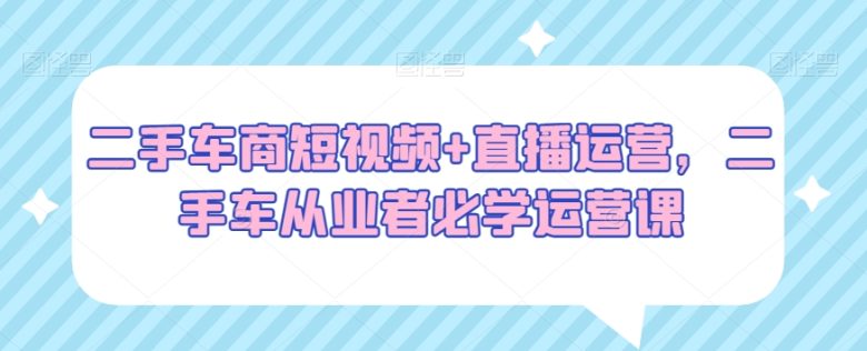 二手车商短视频+直播运营,二手车从业者必学运营课 二手车商短视频+直播运营,二手车从业者必学运营课