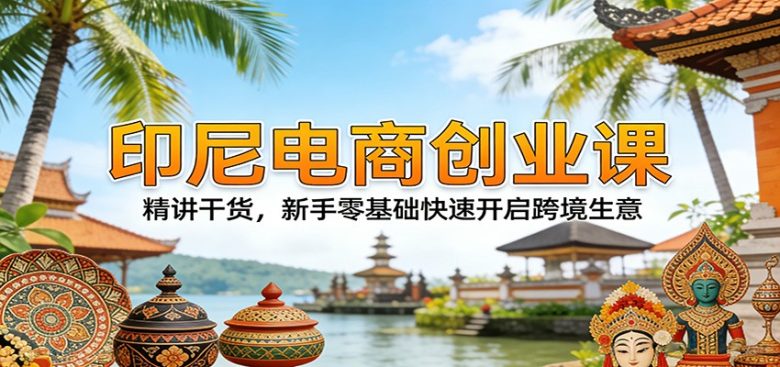 印尼电商创业课:精讲干货,新手零基础快速开启跨境生意