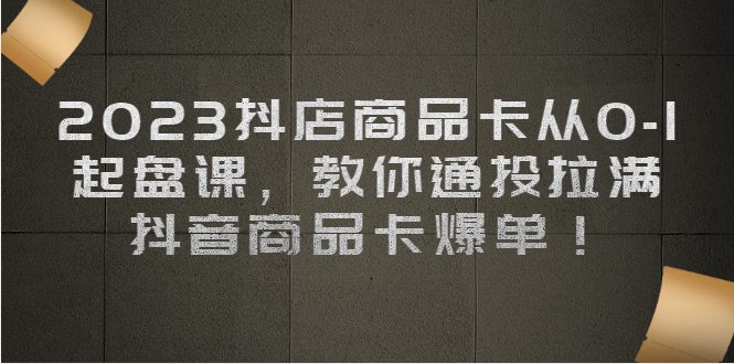 2023抖店商品卡从0-1 起盘课，教你通投拉满，抖音商品卡爆单(“2023抖店商品卡从0-1起盘课掌握抖音商品卡运营与推广全攻略”)