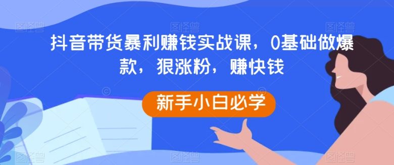 抖音带货暴利赚钱实战课，0基础做爆款，狠涨粉，赚快钱(抖音带货实战课程从零基础到爆款达人，助您轻松赚钱)
