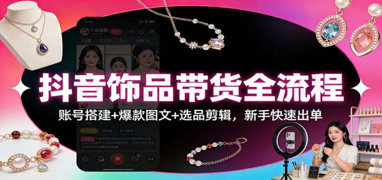 抖音饰品带货全流程:账号搭建+爆款图文+选品剪辑,新手快速出单
