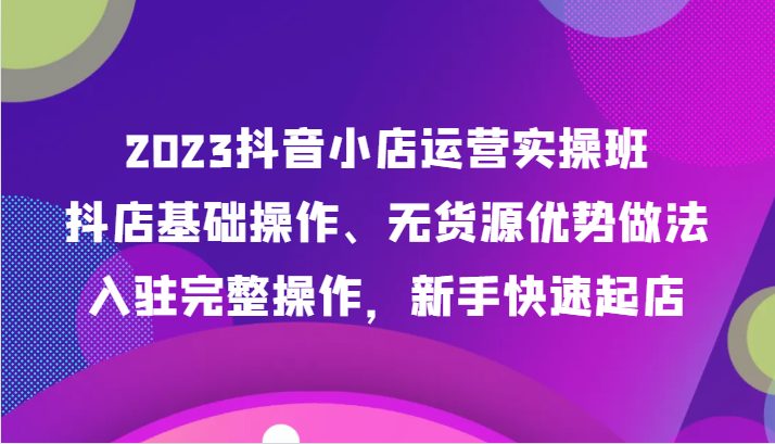 2023抖音小店运营实操班，抖店基础操作、无货源优势做法，入驻完整操作，新手快速起店(“全面掌握抖音小店运营秘诀从基础操作到爆单策略一站式学习”)